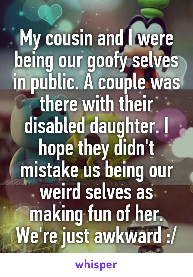 My cousin and I were being our goofy selves in public. A couple was there with their disabled daughter. I hope they didn't mistake us being our weird selves as making fun of her. We're just awkward :/