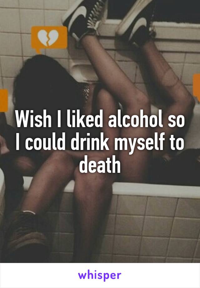 Wish I liked alcohol so I could drink myself to death