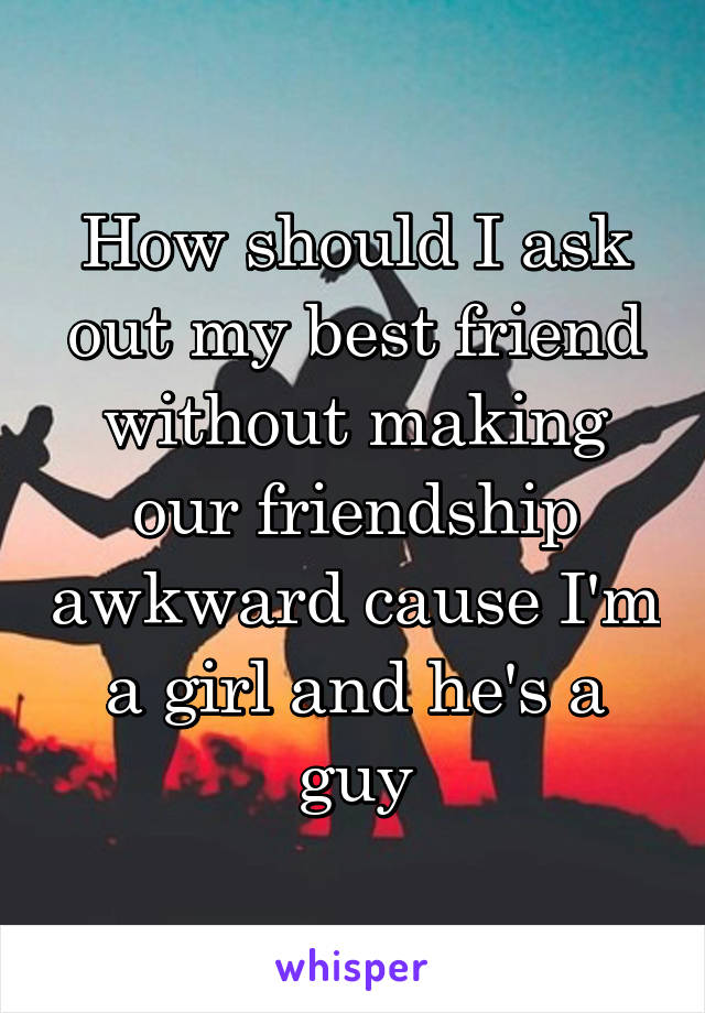 How should I ask out my best friend without making our friendship awkward cause I'm a girl and he's a guy