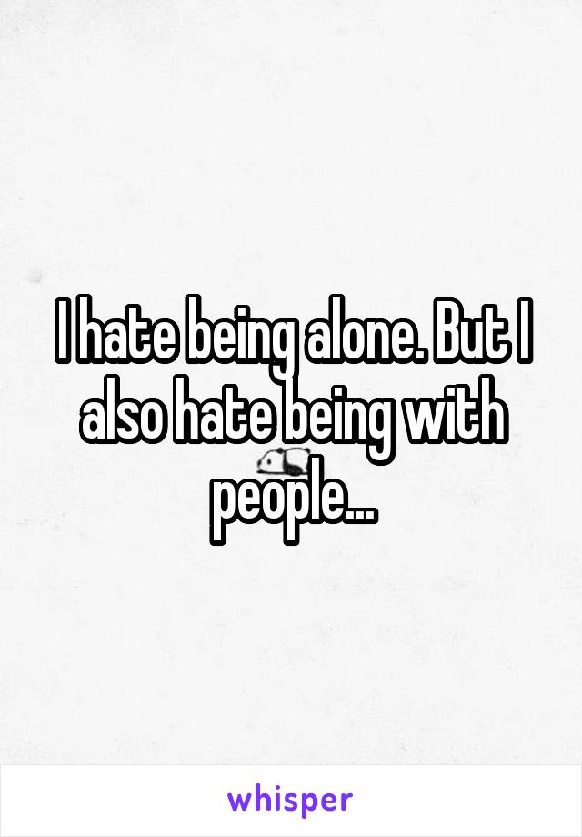 I hate being alone. But I also hate being with people...