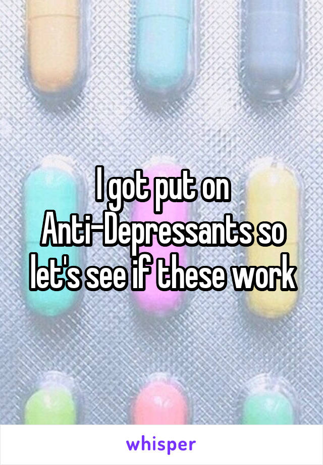 I got put on Anti-Depressants so let's see if these work