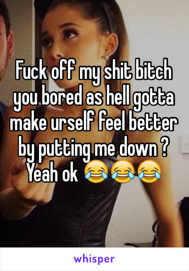 Fuck off my shit bitch you bored as hell gotta make urself feel better by putting me down ? Yeah ok 😂😂😂