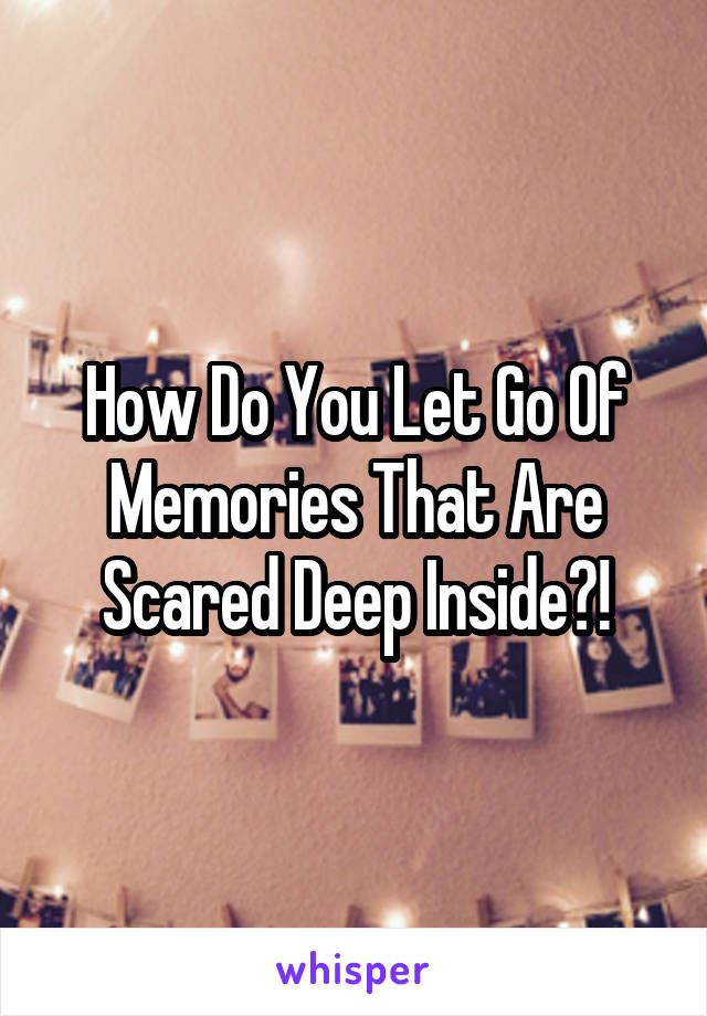How Do You Let Go Of Memories That Are Scared Deep Inside?!