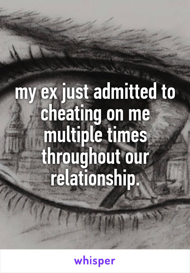 my ex just admitted to cheating on me multiple times throughout our relationship.