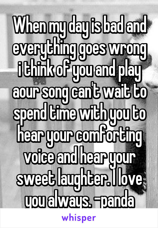 When my day is bad and everything goes wrong i think of you and play aour song can't wait to spend time with you to hear your comforting voice and hear your sweet laughter. I love you always. -panda