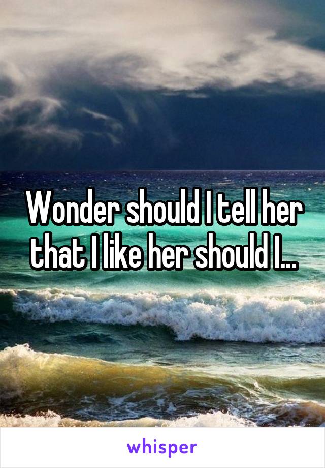 Wonder should I tell her that I like her should I...