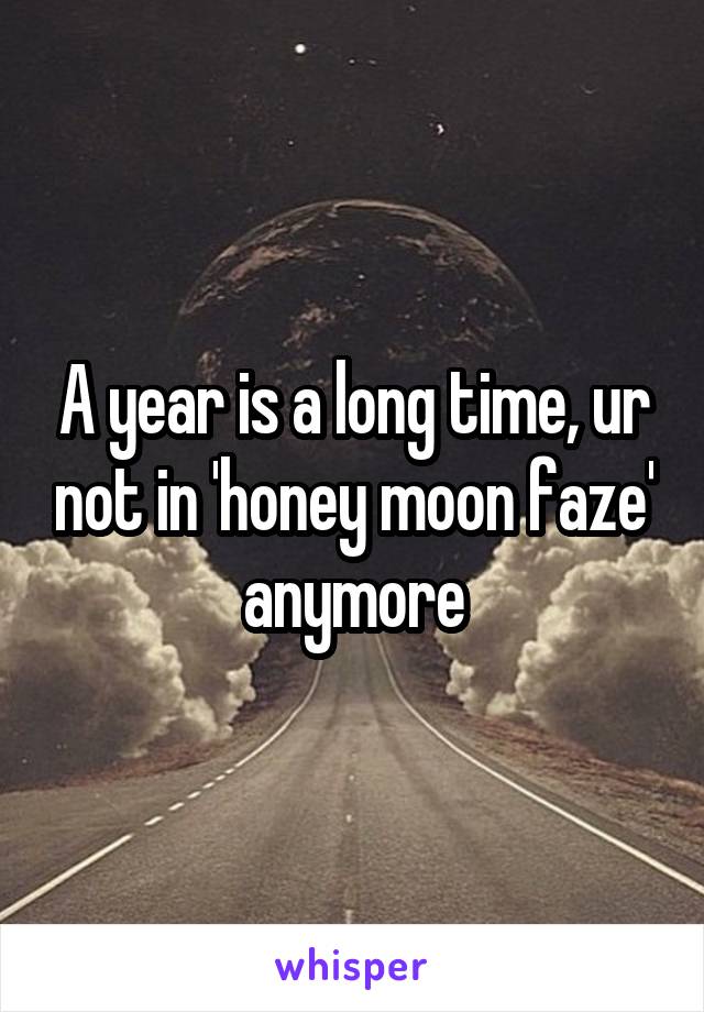 A year is a long time, ur not in 'honey moon faze' anymore