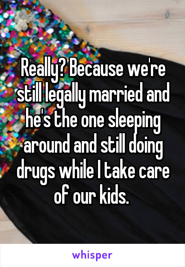 Really? Because we're still legally married and he's the one sleeping around and still doing drugs while I take care of our kids. 