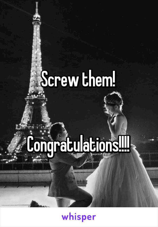 Screw them! 


Congratulations!!!! 