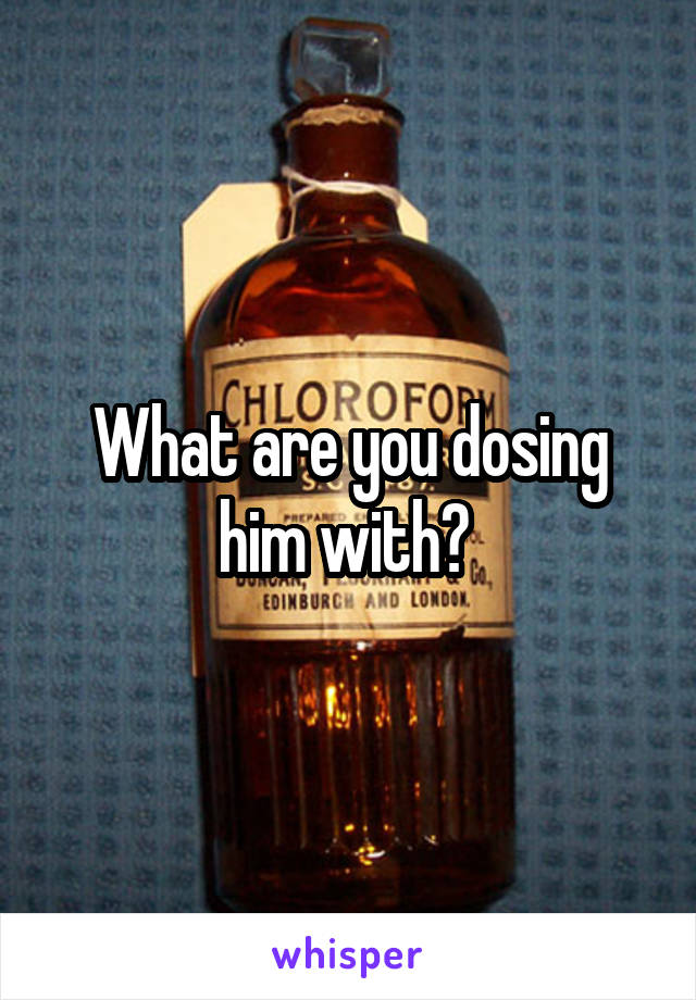 What are you dosing him with? 