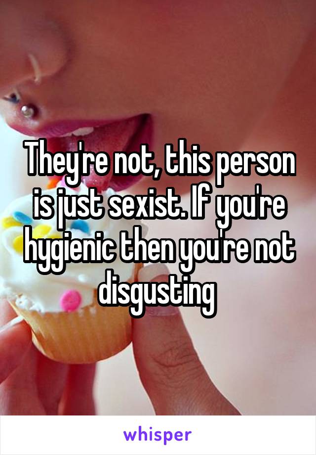 They're not, this person is just sexist. If you're hygienic then you're not disgusting 