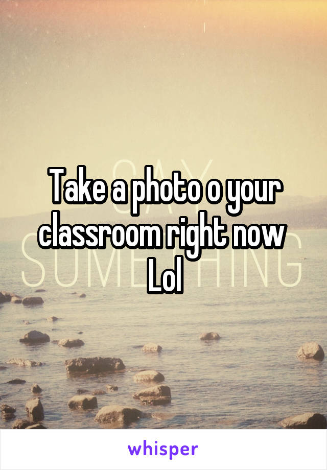 Take a photo o your classroom right now 
Lol