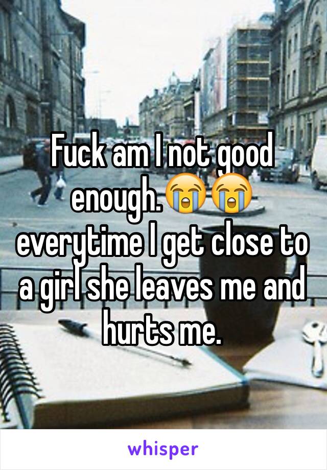 Fuck am I not good enough.😭😭 everytime I get close to a girl she leaves me and hurts me. 