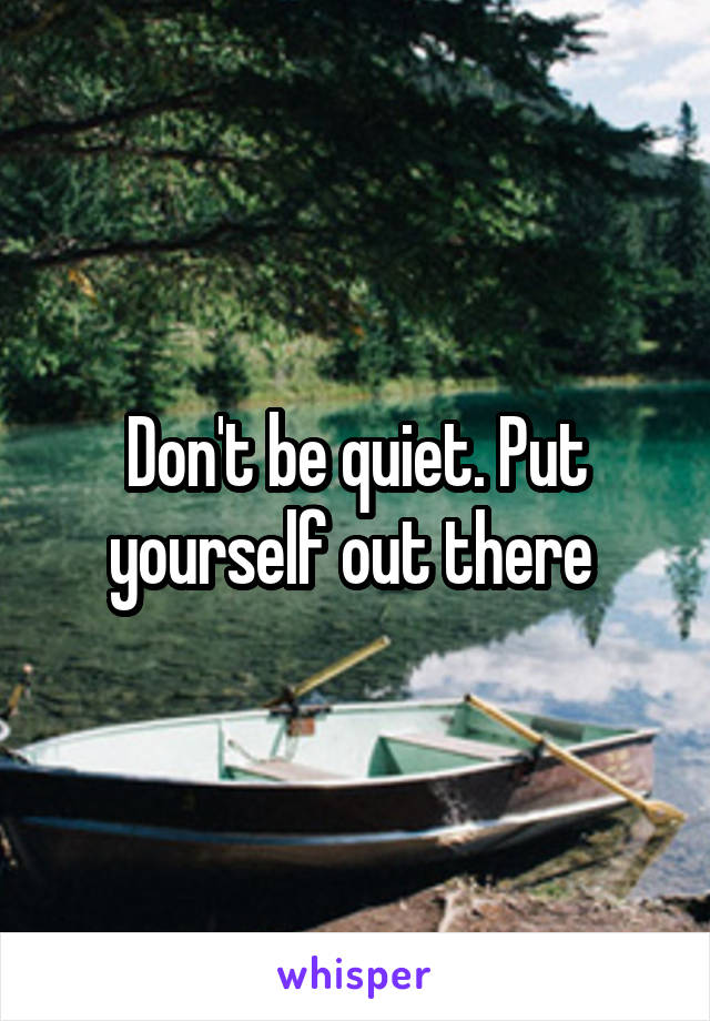 Don't be quiet. Put yourself out there 