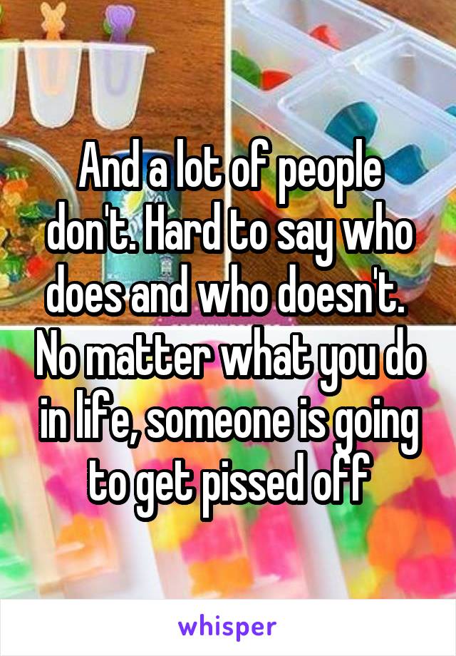 And a lot of people don't. Hard to say who does and who doesn't.  No matter what you do in life, someone is going to get pissed off