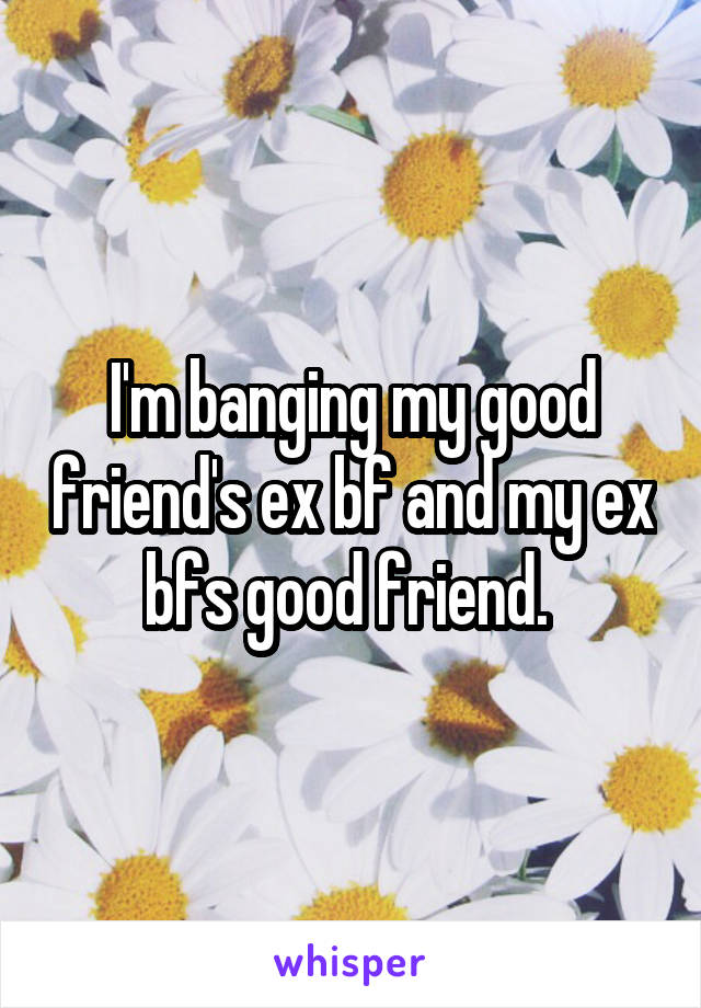 I'm banging my good friend's ex bf and my ex bfs good friend. 