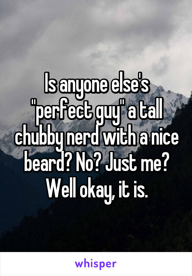 Is anyone else's "perfect guy" a tall chubby nerd with a nice beard? No? Just me? Well okay, it is.