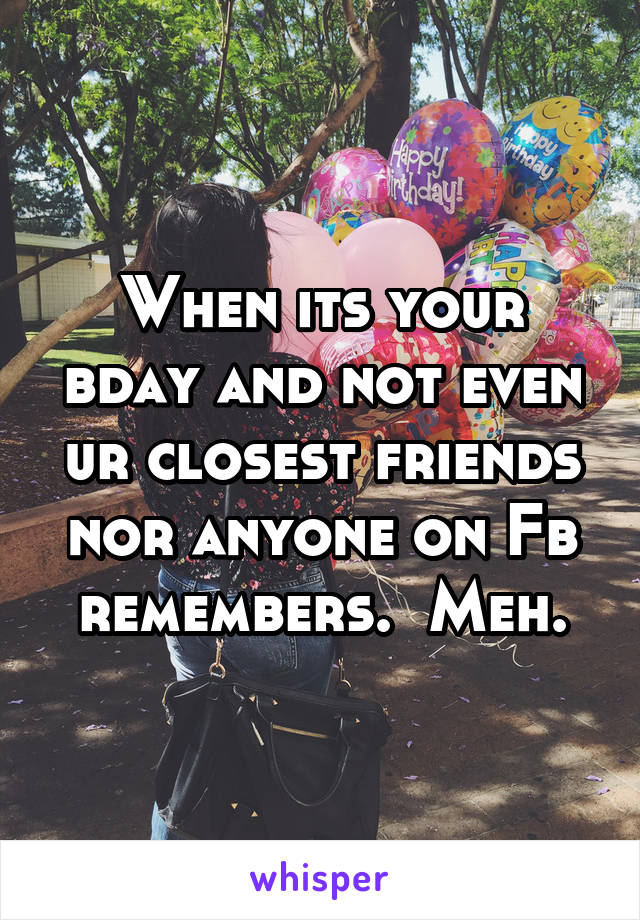When its your bday and not even ur closest friends nor anyone on Fb remembers.  Meh.