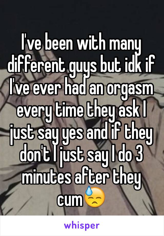 I've been with many different guys but idk if I've ever had an orgasm every time they ask I just say yes and if they don't I just say I do 3 minutes after they cum😓