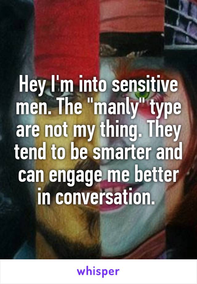 Hey I'm into sensitive men. The "manly" type are not my thing. They tend to be smarter and can engage me better in conversation. 