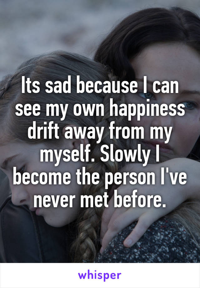 Its sad because I can see my own happiness drift away from my myself. Slowly I become the person I've never met before.