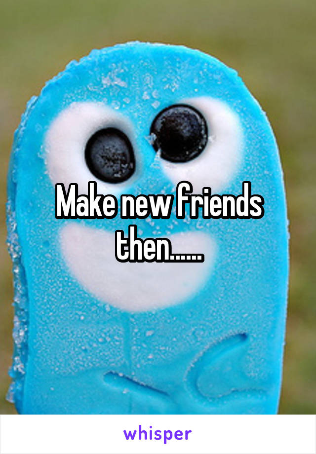 Make new friends then......