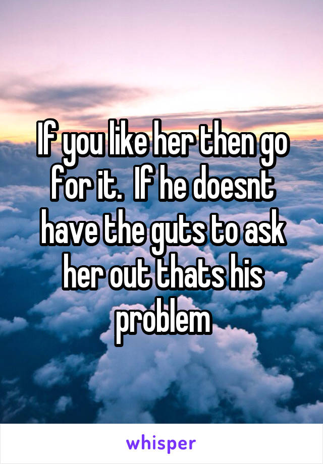 If you like her then go for it.  If he doesnt have the guts to ask her out thats his problem