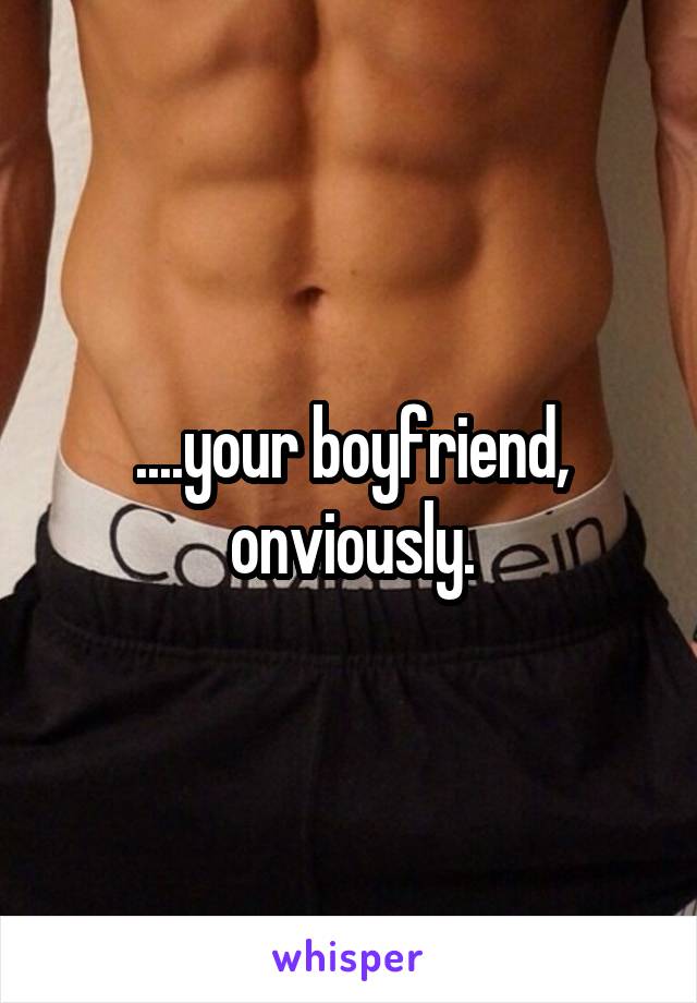 ....your boyfriend, onviously.