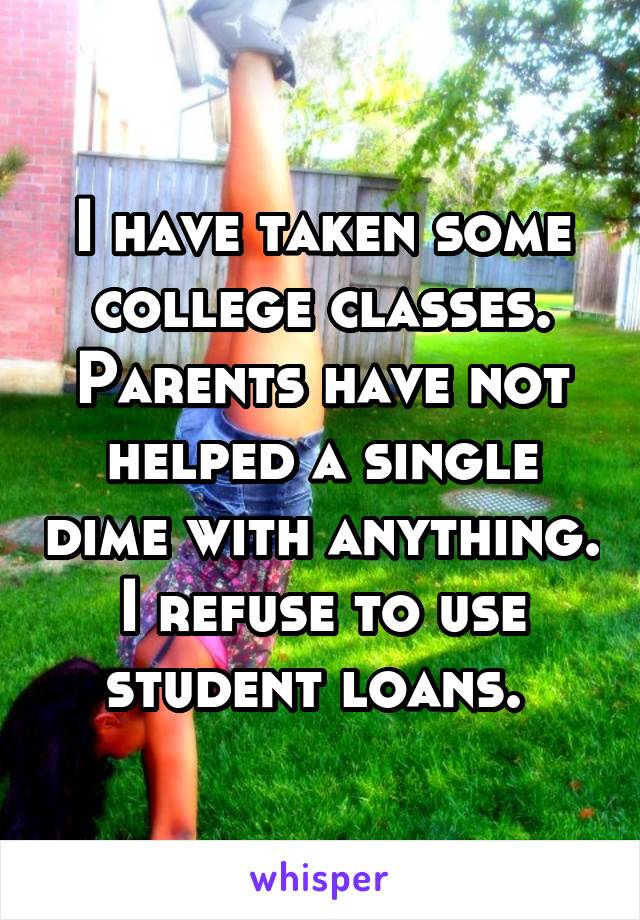 I have taken some college classes. Parents have not helped a single dime with anything. I refuse to use student loans. 