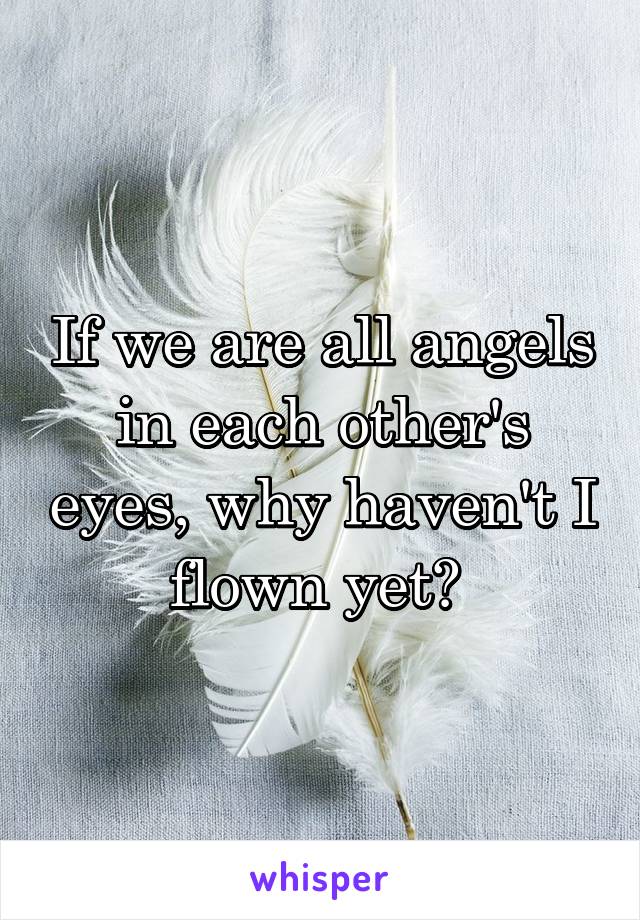 If we are all angels in each other's eyes, why haven't I flown yet? 