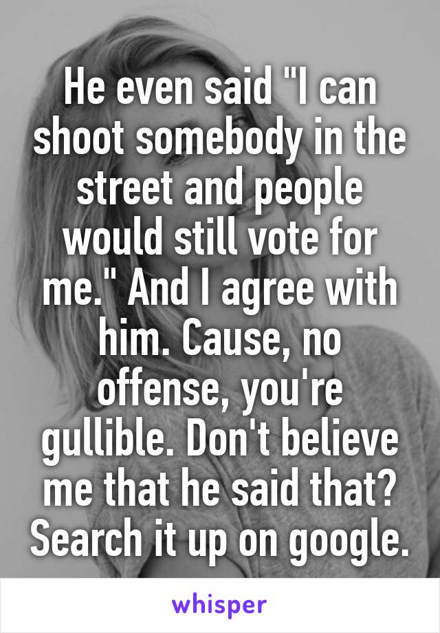 He even said "I can shoot somebody in the street and people would still vote for me." And I agree with him. Cause, no offense, you're gullible. Don't believe me that he said that? Search it up on google.