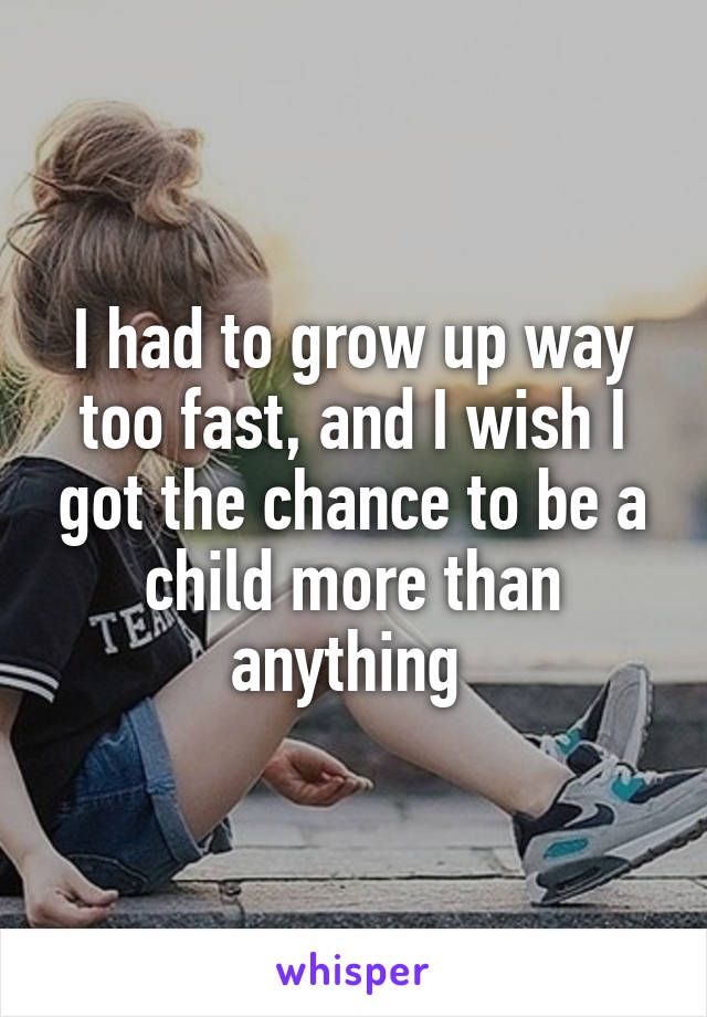 I had to grow up way too fast, and I wish I got the chance to be a child more than anything 