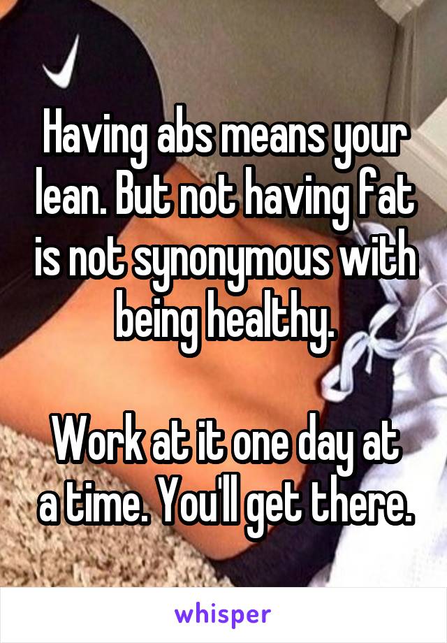 Having abs means your lean. But not having fat is not synonymous with being healthy.

Work at it one day at a time. You'll get there.