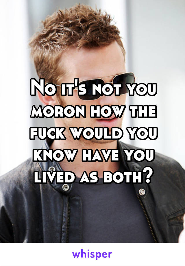 No it's not you moron how the fuck would you know have you lived as both?