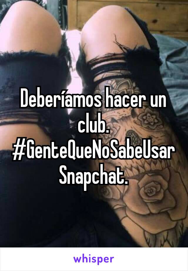 Deberíamos hacer un club.
#GenteQueNoSabeUsarSnapchat.