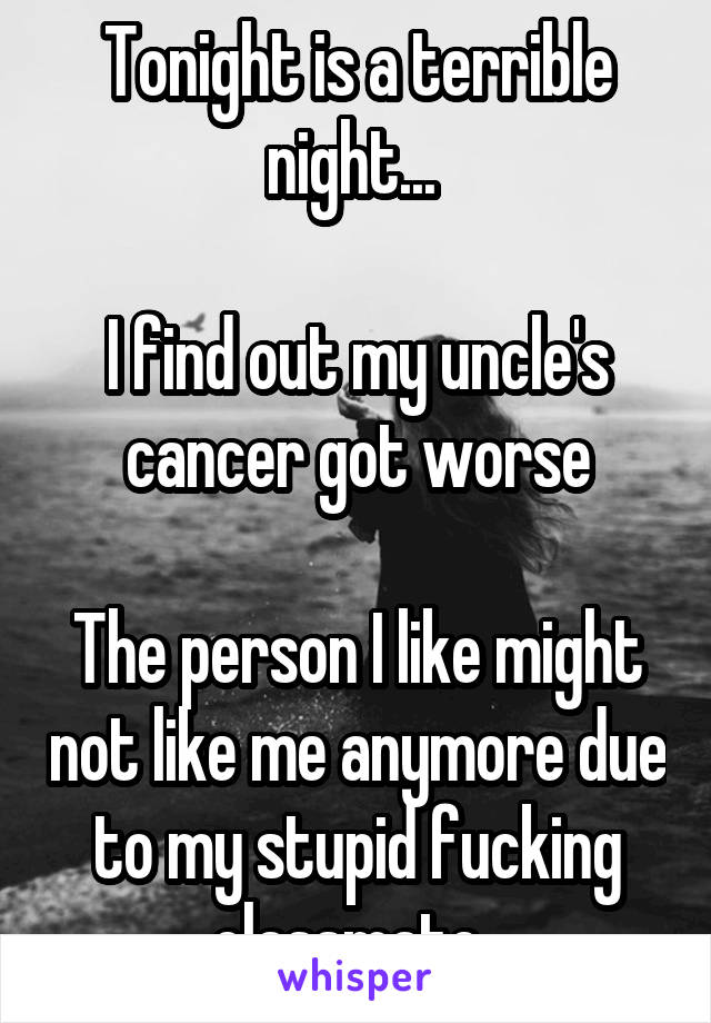 Tonight is a terrible night... 

I find out my uncle's cancer got worse

The person I like might not like me anymore due to my stupid fucking classmate..