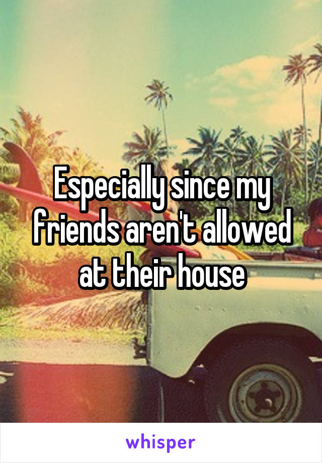 Especially since my friends aren't allowed at their house