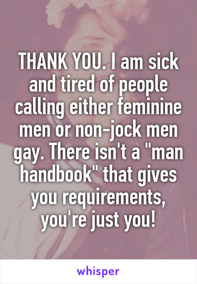 THANK YOU. I am sick and tired of people calling either feminine men or non-jock men gay. There isn't a "man handbook" that gives you requirements, you're just you!