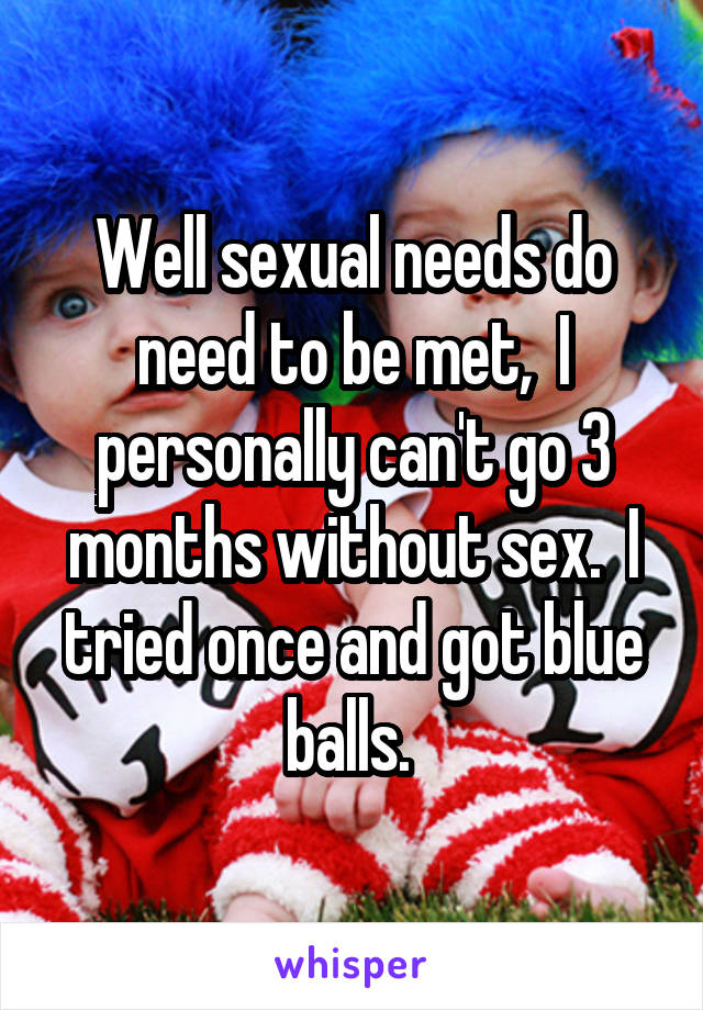 Well sexual needs do need to be met,  I personally can't go 3 months without sex.  I tried once and got blue balls. 