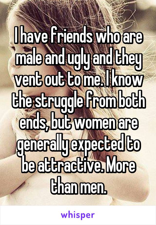 I have friends who are male and ugly and they vent out to me. I know the struggle from both ends, but women are generally expected to be attractive. More than men.