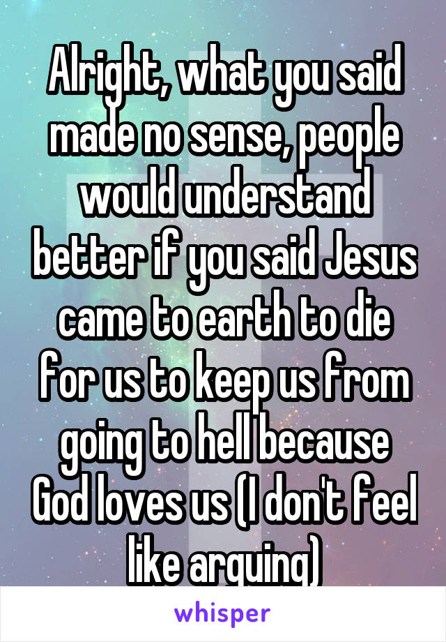 Alright, what you said made no sense, people would understand better if you said Jesus came to earth to die for us to keep us from going to hell because God loves us (I don't feel like arguing)