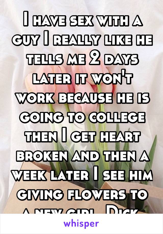I have sex with a guy I really like he tells me 2 days later it won't work because he is going to college then I get heart broken and then a week later I see him giving flowers to a new girl. Dick.
