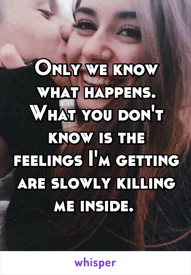 Only we know what happens. What you don't know is the feelings I'm getting are slowly killing me inside. 