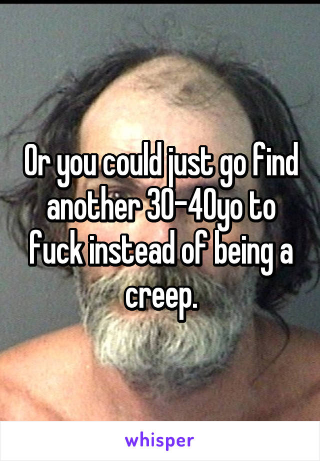 Or you could just go find another 30-40yo to fuck instead of being a creep.