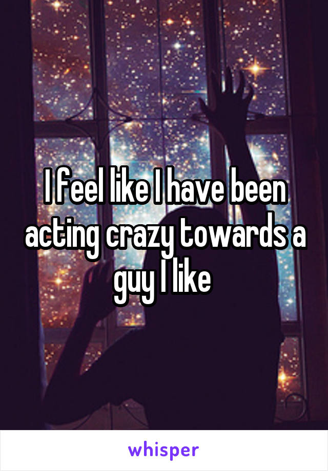 I feel like I have been acting crazy towards a guy I like 