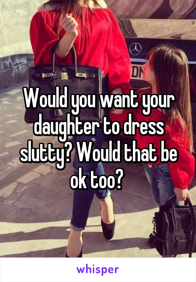 Would you want your daughter to dress slutty? Would that be ok too? 