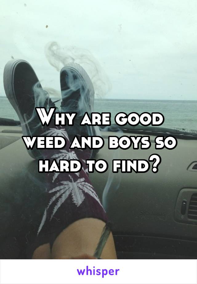 Why are good weed and boys so hard to find?
