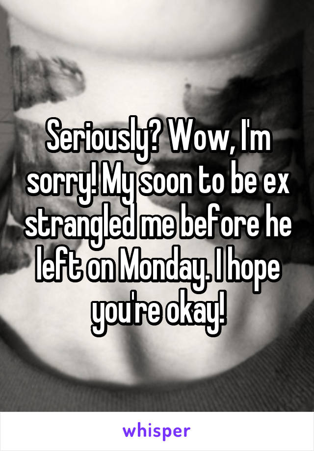 Seriously? Wow, I'm sorry! My soon to be ex strangled me before he left on Monday. I hope you're okay!