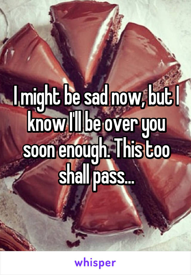 I might be sad now, but I know I'll be over you soon enough. This too shall pass...