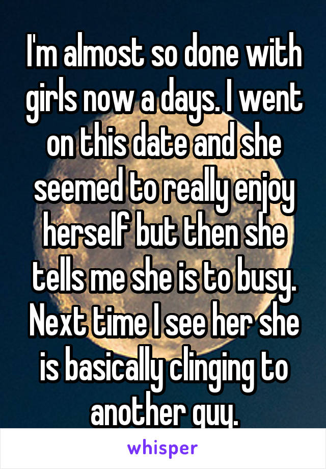 I'm almost so done with girls now a days. I went on this date and she seemed to really enjoy herself but then she tells me she is to busy. Next time I see her she is basically clinging to another guy.
